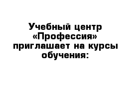 Учебный центр «Профессия» приглашает на курсы обучения: 